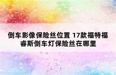 倒车影像保险丝位置 17款福特福睿斯倒车灯保险丝在哪里